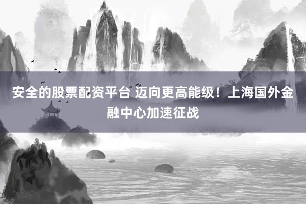 安全的股票配资平台 迈向更高能级！上海国外金融中心加速征战
