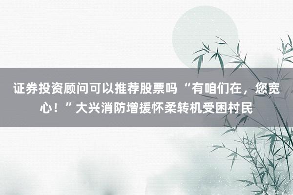 证券投资顾问可以推荐股票吗 “有咱们在，您宽心！”大兴消防增援怀柔转机受困村民