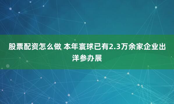 股票配资怎么做 本年寰球已有2.3万余家企业出洋参办展