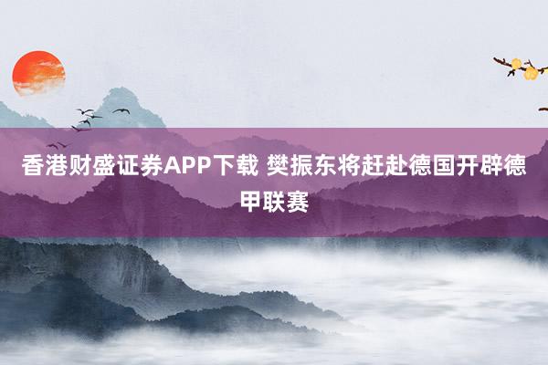 香港财盛证券APP下载 樊振东将赶赴德国开辟德甲联赛