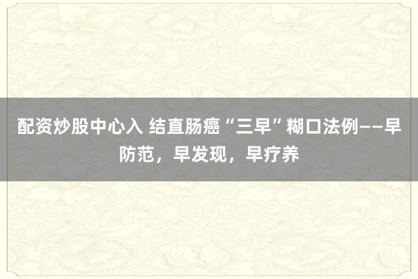 配资炒股中心入 结直肠癌“三早”糊口法例——早防范，早发现，早疗养