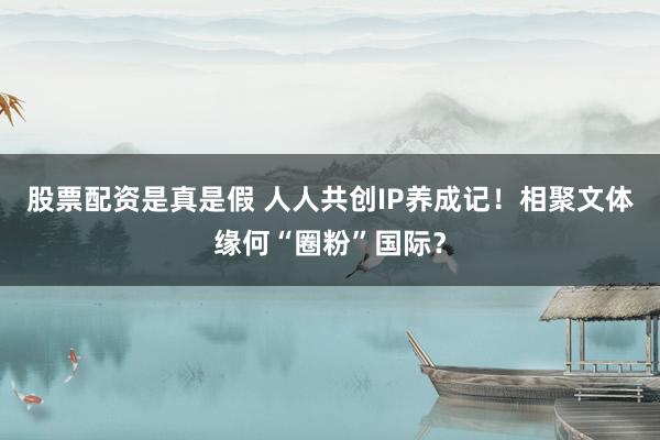 股票配资是真是假 人人共创IP养成记！相聚文体缘何“圈粉”国际？