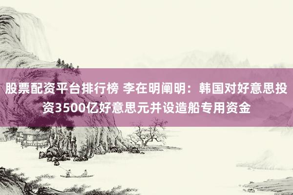 股票配资平台排行榜 李在明阐明：韩国对好意思投资3500亿好意思元并设造船专用资金