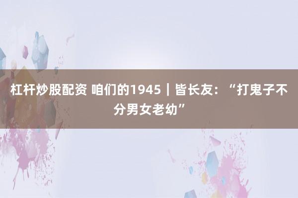 杠杆炒股配资 咱们的1945｜皆长友：“打鬼子不分男女老幼”