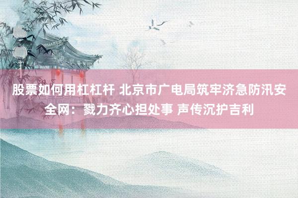 股票如何用杠杠杆 北京市广电局筑牢济急防汛安全网：戮力齐心担处事 声传沉护吉利