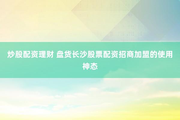 炒股配资理财 盘货长沙股票配资招商加盟的使用神态