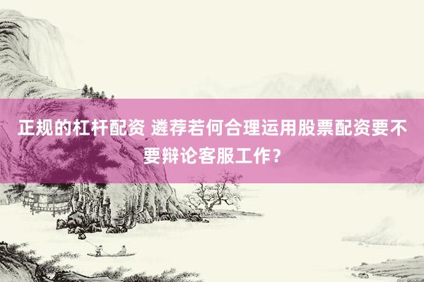正规的杠杆配资 遴荐若何合理运用股票配资要不要辩论客服工作？