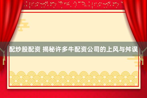 配炒股配资 揭秘许多牛配资公司的上风与舛误