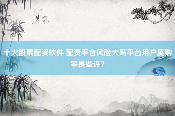 十大股票配资软件 配资平台风险大吗平台用户复购率是些许？