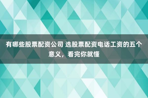 有哪些股票配资公司 选股票配资电话工资的五个意义，看完你就懂