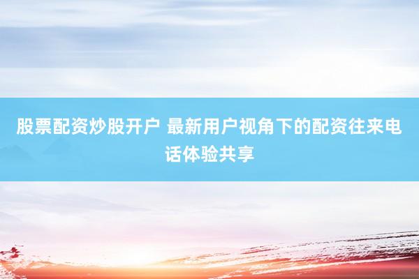 股票配资炒股开户 最新用户视角下的配资往来电话体验共享