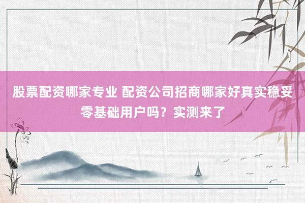 股票配资哪家专业 配资公司招商哪家好真实稳妥零基础用户吗？实测来了