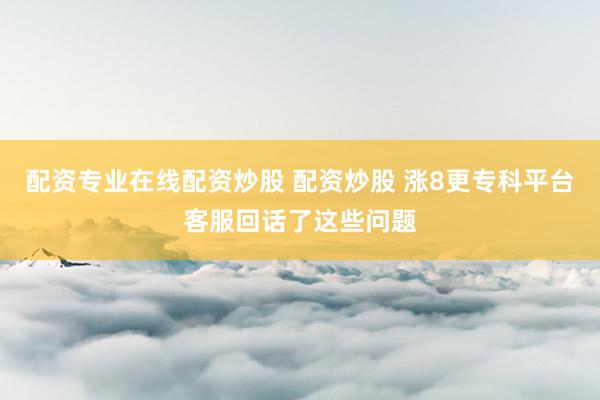 配资专业在线配资炒股 配资炒股 涨8更专科平台客服回话了这些问题