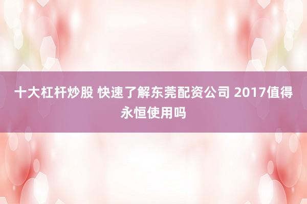 十大杠杆炒股 快速了解东莞配资公司 2017值得永恒使用吗