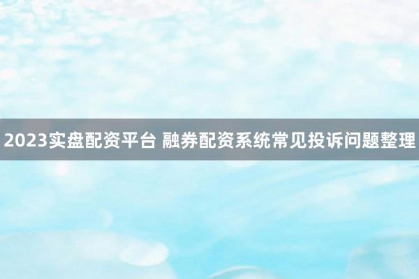 2023实盘配资平台 融券配资系统常见投诉问题整理