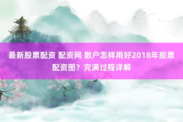 最新股票配资 配资网 散户怎样用好2018年股票配资图？完满过程详解