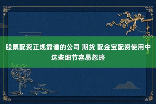 股票配资正规靠谱的公司 期货 配金宝配资使用中这些细节容易忽略