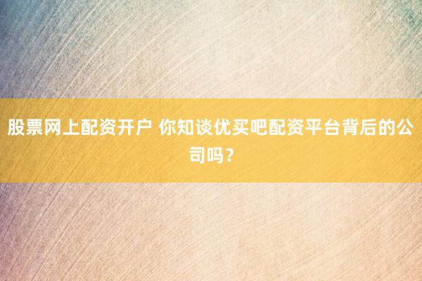 股票网上配资开户 你知谈优买吧配资平台背后的公司吗？