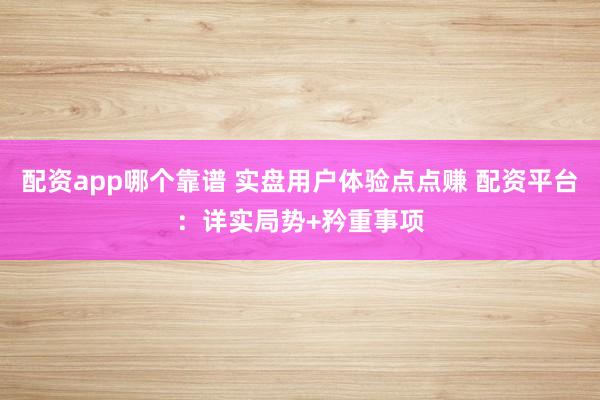 配资app哪个靠谱 实盘用户体验点点赚 配资平台：详实局势+矜重事项