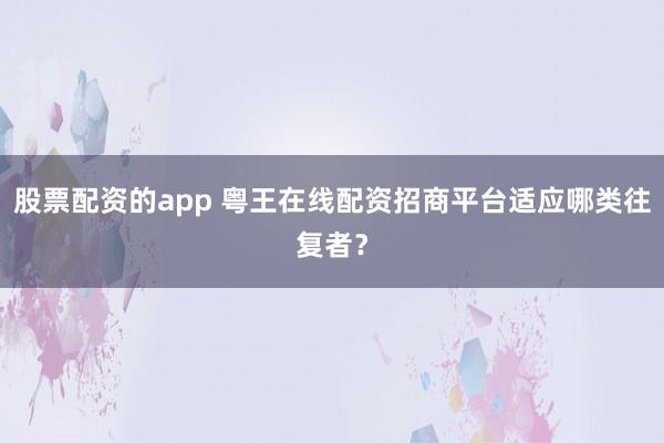 股票配资的app 粤王在线配资招商平台适应哪类往复者？