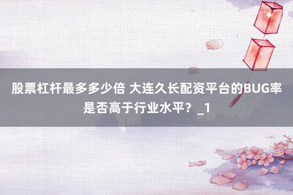 股票杠杆最多多少倍 大连久长配资平台的BUG率是否高于行业水平？_1