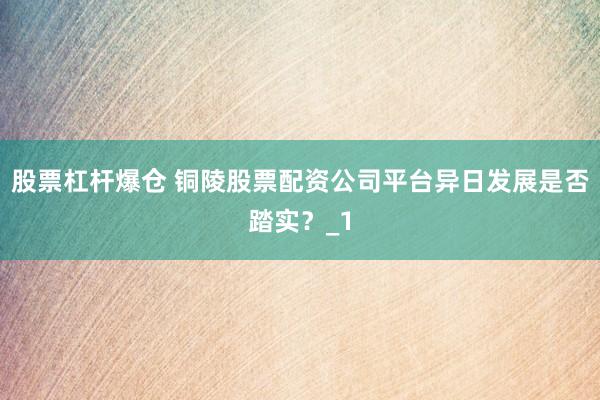 股票杠杆爆仓 铜陵股票配资公司平台异日发展是否踏实？_1