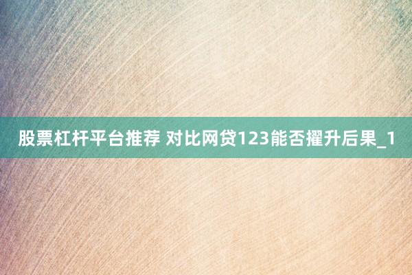 股票杠杆平台推荐 对比网贷123能否擢升后果_1