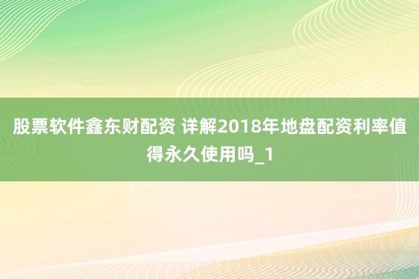 股票软件鑫东财配资 详解2018年地盘配资利率值得永久使用吗_1
