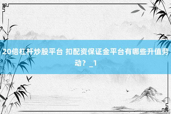 20倍杠杆炒股平台 扣配资保证金平台有哪些升值劳动？_1