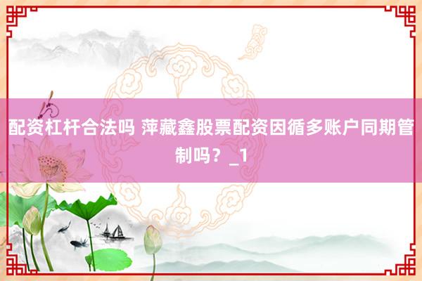 配资杠杆合法吗 萍藏鑫股票配资因循多账户同期管制吗？_1