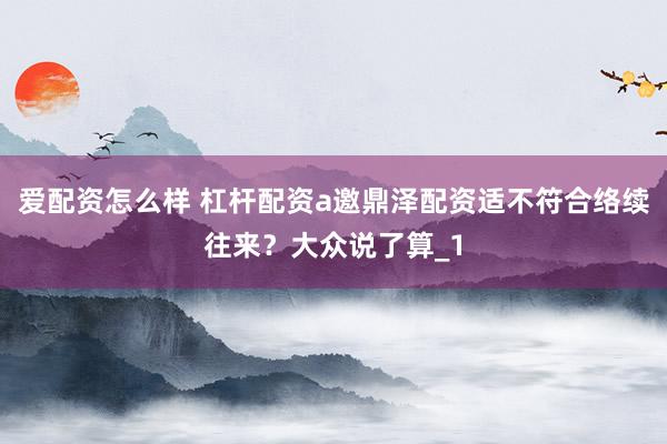 爱配资怎么样 杠杆配资a邀鼎泽配资适不符合络续往来？大众说了算_1