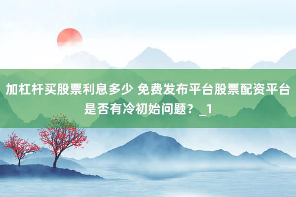 加杠杆买股票利息多少 免费发布平台股票配资平台是否有冷初始问题？_1