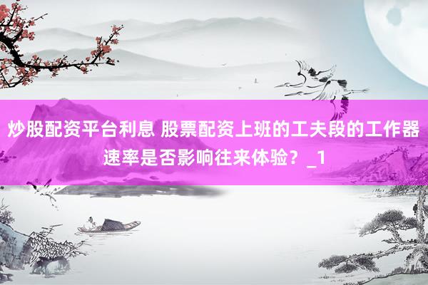 炒股配资平台利息 股票配资上班的工夫段的工作器速率是否影响往来体验？_1