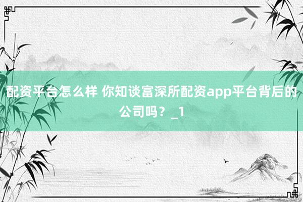 配资平台怎么样 你知谈富深所配资app平台背后的公司吗？_1