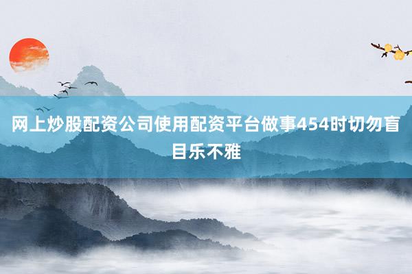 网上炒股配资公司使用配资平台做事454时切勿盲目乐不雅