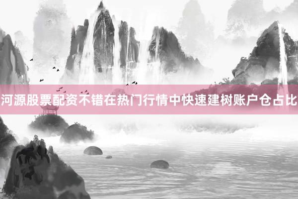 河源股票配资不错在热门行情中快速建树账户仓占比