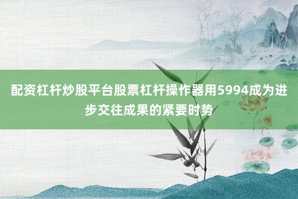 配资杠杆炒股平台股票杠杆操作器用5994成为进步交往成果的紧要时势