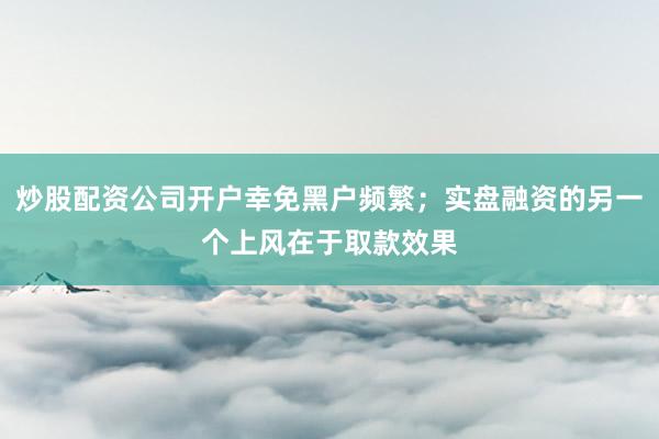 炒股配资公司开户幸免黑户频繁；实盘融资的另一个上风在于取款效果