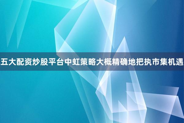 五大配资炒股平台中虹策略大概精确地把执市集机遇