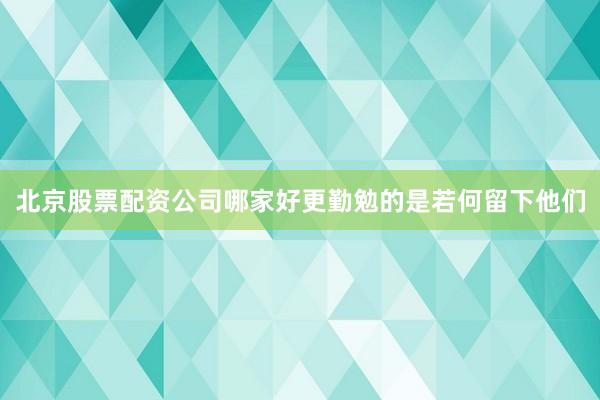 北京股票配资公司哪家好更勤勉的是若何留下他们