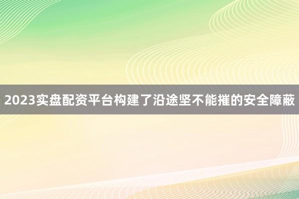 2023实盘配资平台构建了沿途坚不能摧的安全障蔽