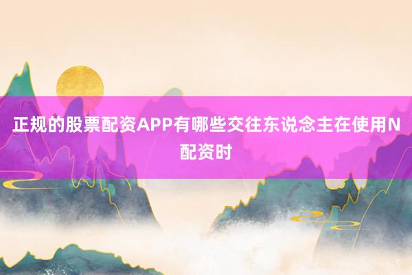 正规的股票配资APP有哪些交往东说念主在使用N配资时