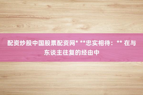 配资炒股中国股票配资网* **忠实相待：** 在与东谈主往复的经由中