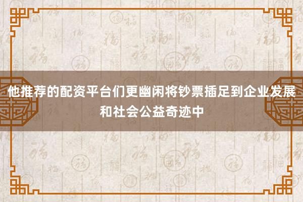 他推荐的配资平台们更幽闲将钞票插足到企业发展和社会公益奇迹中