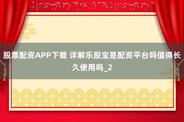 股票配资APP下载 详解乐股宝是配资平台吗值得长久使用吗_2