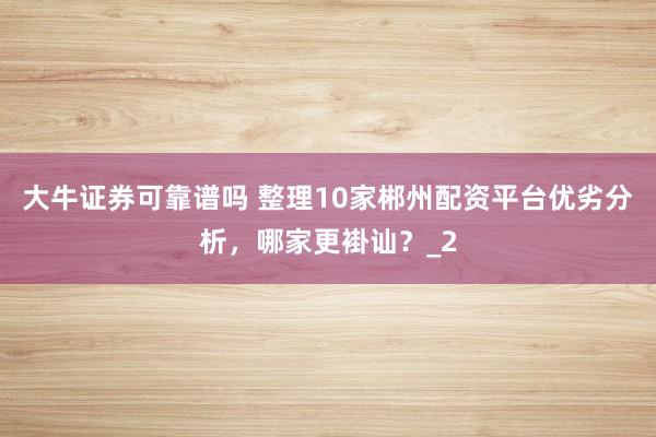 大牛证券可靠谱吗 整理10家郴州配资平台优劣分析，哪家更褂讪？_2