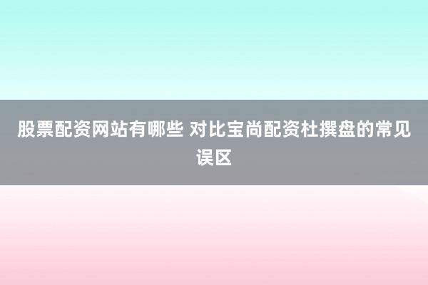股票配资网站有哪些 对比宝尚配资杜撰盘的常见误区