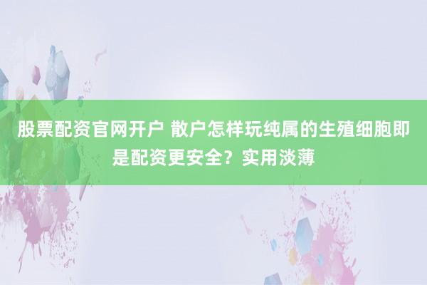 股票配资官网开户 散户怎样玩纯属的生殖细胞即是配资更安全?实用淡薄