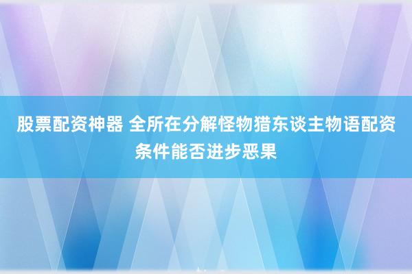 股票配资神器 全所在分解怪物猎东谈主物语配资条件能否进步恶果