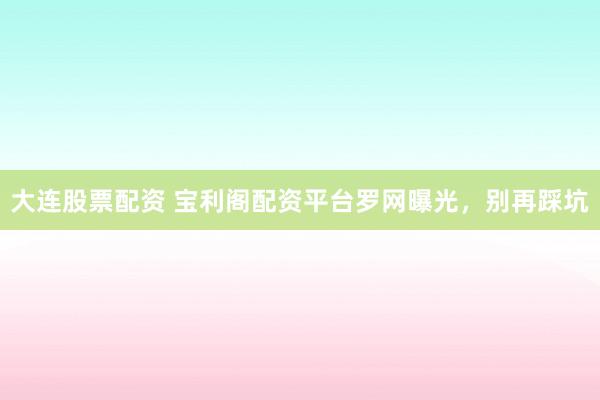 大连股票配资 宝利阁配资平台罗网曝光，别再踩坑
